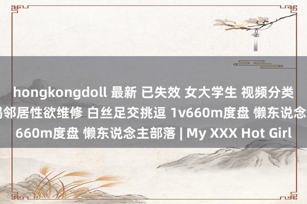hongkongdoll 最新 已失效 女大学生 视频分类 佳人女神 桥本香菜 饥渴邻居性欲维修 白丝足交挑逗 1v660m度盘 懒东说念主部落 | My XXX Hot Girl