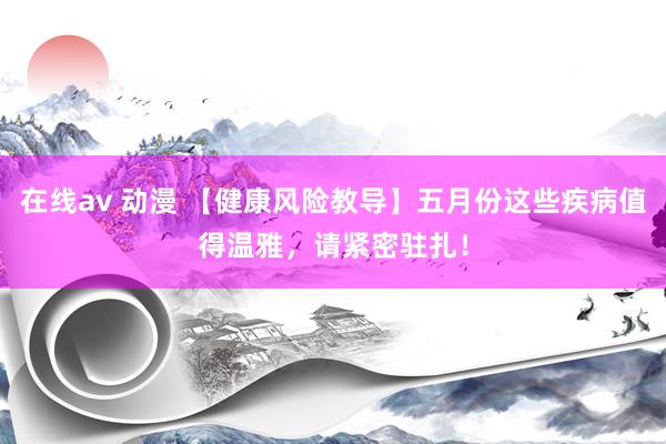 在线av 动漫 【健康风险教导】五月份这些疾病值得温雅，请紧密驻扎！