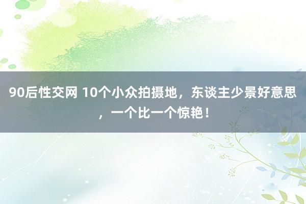 90后性交网 10个小众拍摄地，东谈主少景好意思，一个比一个惊艳！