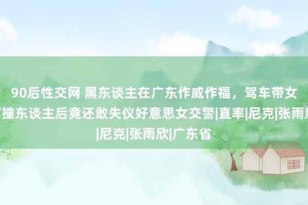 90后性交网 黑东谈主在广东作威作福，驾车带女伴闯红灯撞东谈主后竟还敢失仪好意思女交警|直率|尼克|张雨欣|广东省