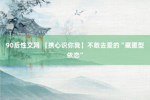 90后性交网 【携心识你我】不敢去爱的“藏匿型依恋”