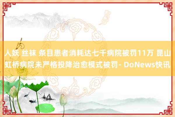 人妖 丝袜 条目患者消耗达七千病院被罚11万 昆山虹桥病院未严格投降治愈模式被罚- DoNews快讯