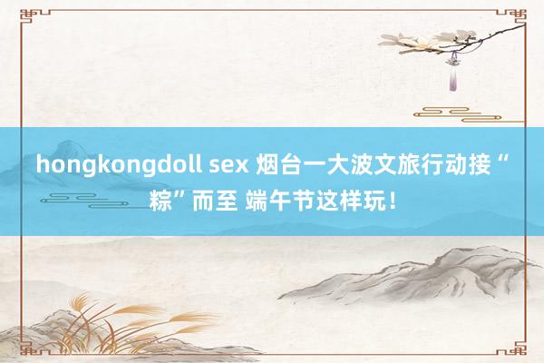 hongkongdoll sex 烟台一大波文旅行动接“粽”而至 端午节这样玩！