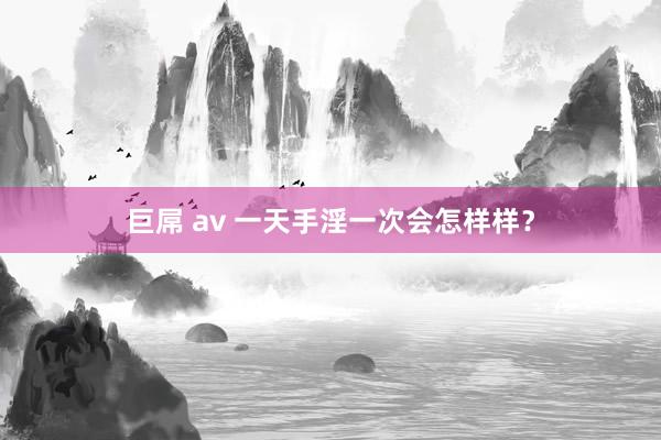 巨屌 av 一天手淫一次会怎样样？