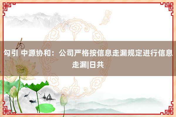 勾引 中源协和:公司严格按信息走漏规定进行信息走漏|日共
