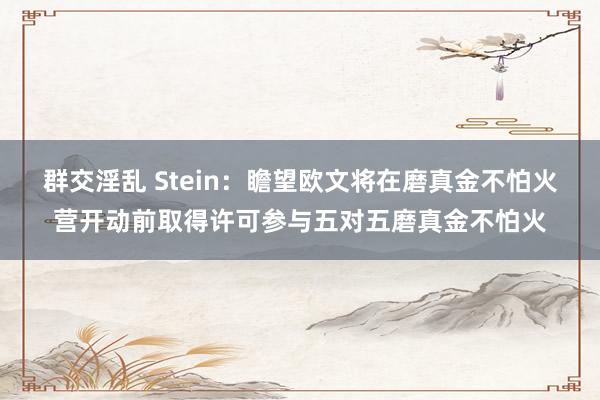 群交淫乱 Stein：瞻望欧文将在磨真金不怕火营开动前取得许可参与五对五磨真金不怕火