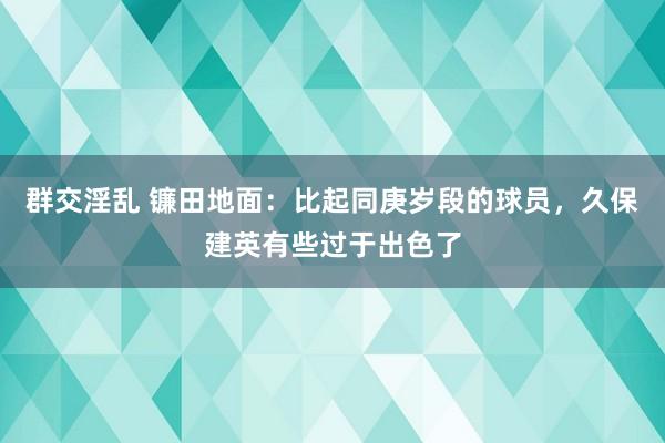 群交淫乱 镰田地面：比起同庚岁段的球员，久保建英有些过于出色了