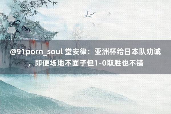 @91porn_soul 堂安律：亚洲杯给日本队劝诫，即便场地不面子但1-0取胜也不错