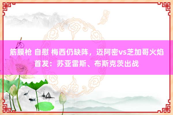 筋膜枪 自慰 梅西仍缺阵，迈阿密vs芝加哥火焰首发：苏亚雷斯、布斯克茨出战