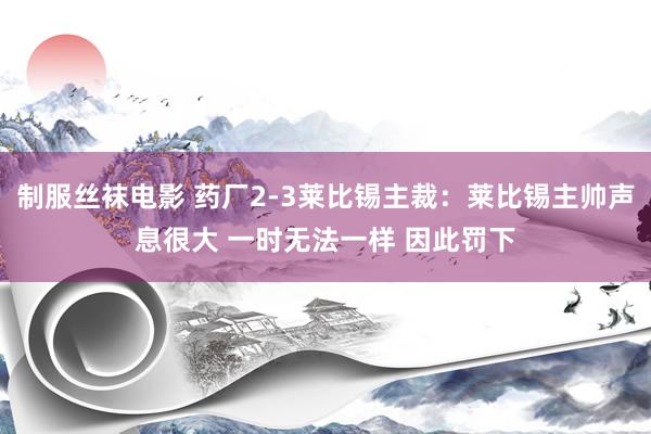 制服丝袜电影 药厂2-3莱比锡主裁：莱比锡主帅声息很大 一时无法一样 因此罚下