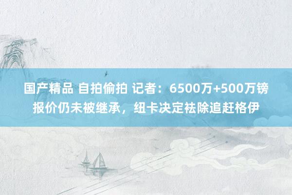国产精品 自拍偷拍 记者：6500万+500万镑报价仍未被继承，纽卡决定袪除追赶格伊