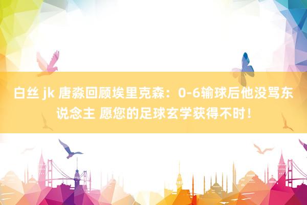 白丝 jk 唐淼回顾埃里克森：0-6输球后他没骂东说念主 愿您的足球玄学获得不时！