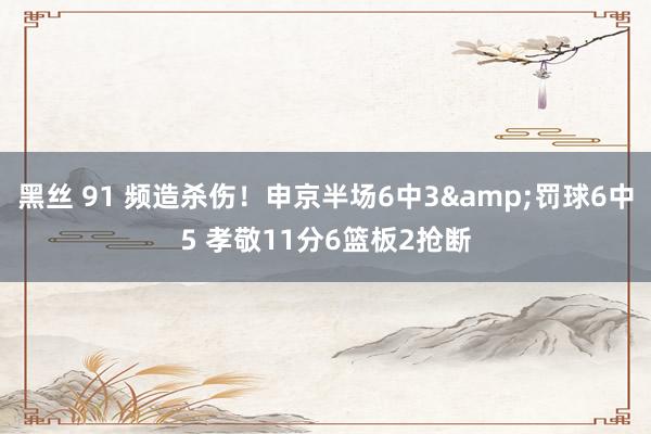 黑丝 91 频造杀伤！申京半场6中3&罚球6中5 孝敬11分6篮板2抢断