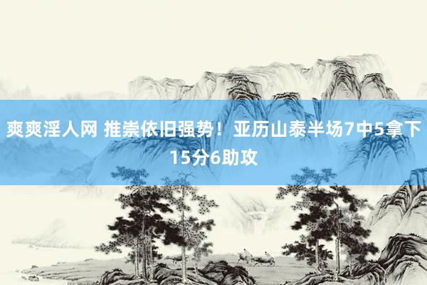 爽爽淫人网 推崇依旧强势！亚历山泰半场7中5拿下15分6助攻