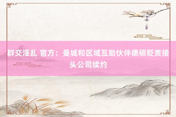 群交淫乱 官方：曼城和区域互助伙伴德硕贬责接头公司续约
