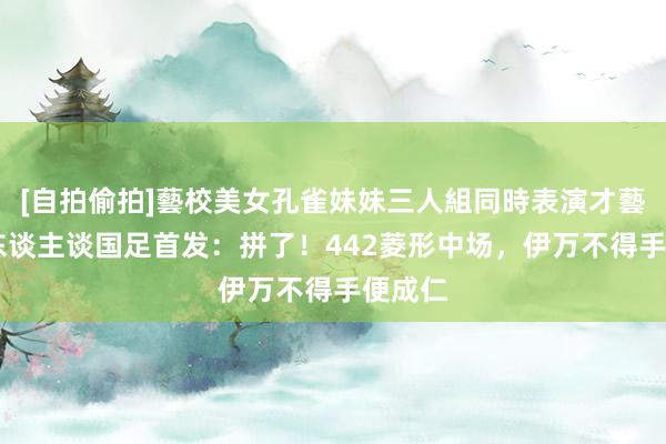 [自拍偷拍]藝校美女孔雀妹妹三人組同時表演才藝 媒体东谈主谈国足首发：拼了！442菱形中场，伊万不得手便成仁