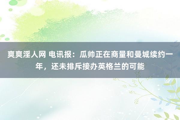爽爽淫人网 电讯报：瓜帅正在商量和曼城续约一年，还未排斥接办英格兰的可能