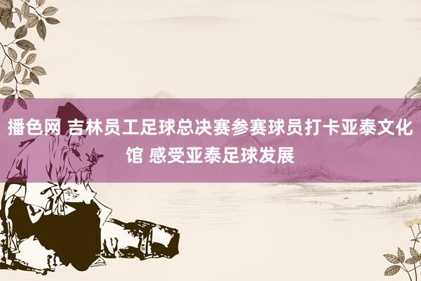 播色网 吉林员工足球总决赛参赛球员打卡亚泰文化馆 感受亚泰足球发展