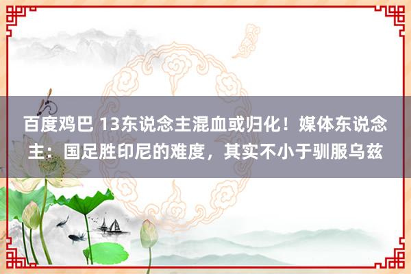 百度鸡巴 13东说念主混血或归化！媒体东说念主：国足胜印尼的难度，其实不小于驯服乌兹