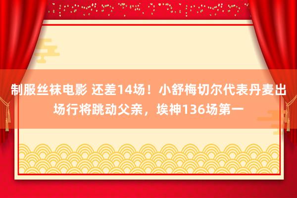 制服丝袜电影 还差14场！小舒梅切尔代表丹麦出场行将跳动父亲，埃神136场第一