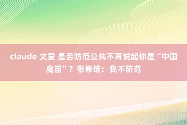 claude 文爱 是否防范公共不再说起你是“中国魔笛”？张修维：我不防范
