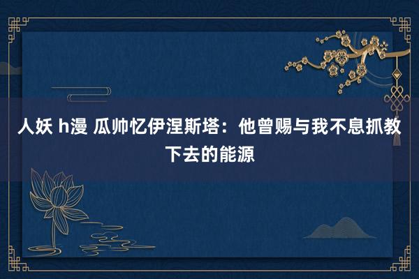 人妖 h漫 瓜帅忆伊涅斯塔：他曾赐与我不息抓教下去的能源