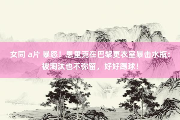 女同 a片 暴怒！恩里克在巴黎更衣室暴击水瓶：被淘汰也不弥留，好好踢球！
