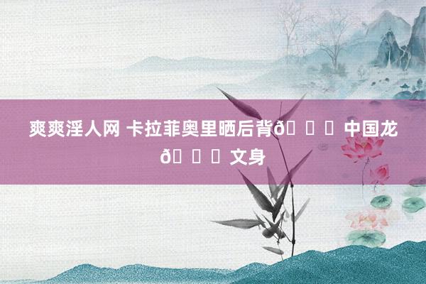 爽爽淫人网 卡拉菲奥里晒后背🐉中国龙🐉文身