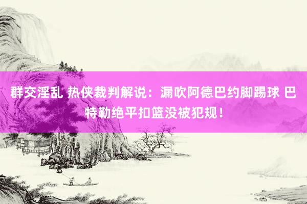 群交淫乱 热侠裁判解说：漏吹阿德巴约脚踢球 巴特勒绝平扣篮没被犯规！