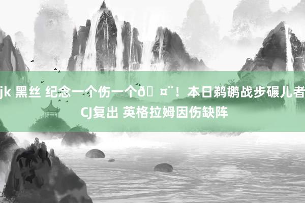 jk 黑丝 纪念一个伤一个🤨！本日鹈鹕战步碾儿者 CJ复出 英格拉姆因伤缺阵