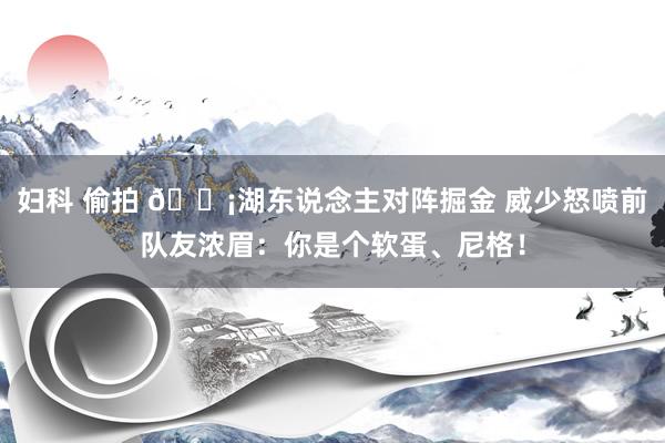 妇科 偷拍 😡湖东说念主对阵掘金 威少怒喷前队友浓眉：你是个软蛋、尼格！