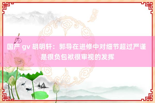 国产 gv 胡明轩：郭导在进修中对细节超过严谨 是很负包袱很审视的发挥