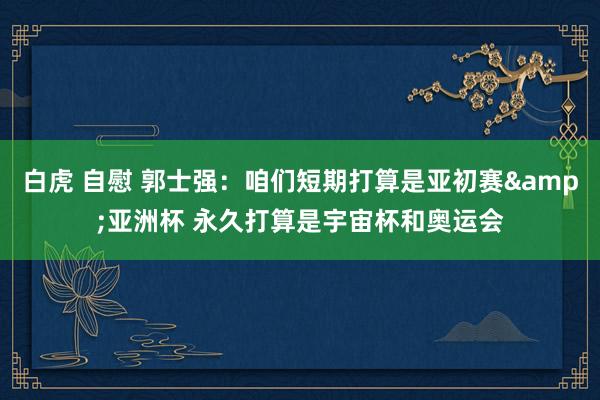白虎 自慰 郭士强：咱们短期打算是亚初赛&亚洲杯 永久打算是宇宙杯和奥运会