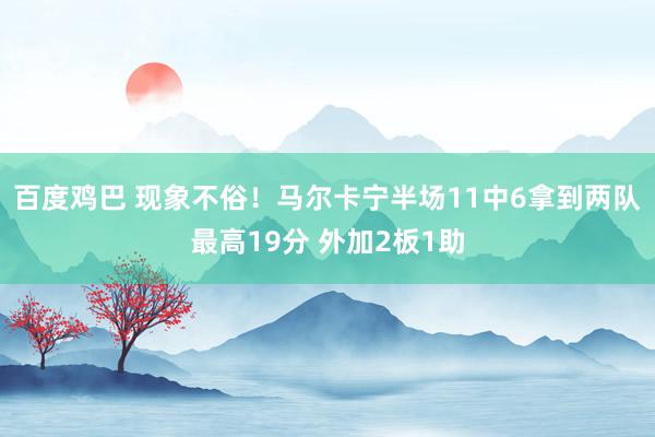 百度鸡巴 现象不俗！马尔卡宁半场11中6拿到两队最高19分 外加2板1助