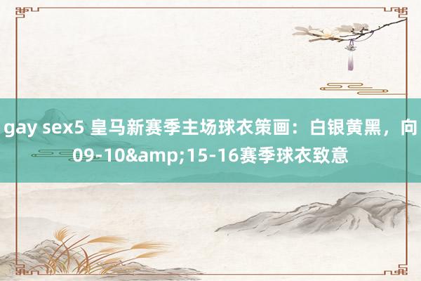 gay sex5 皇马新赛季主场球衣策画：白银黄黑，向09-10&15-16赛季球衣致意