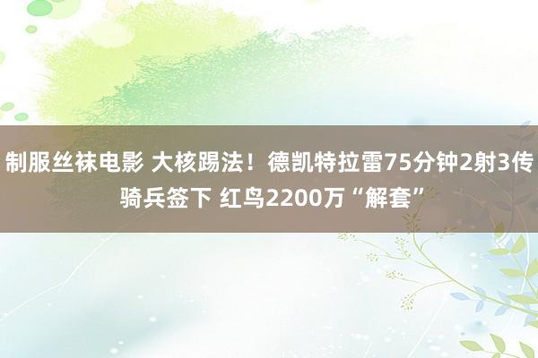 制服丝袜电影 大核踢法！德凯特拉雷75分钟2射3传 骑兵签下 红鸟2200万“解套”