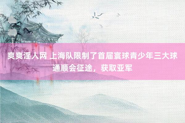 爽爽淫人网 上海队限制了首届寰球青少年三大球通顺会征途，获取亚军