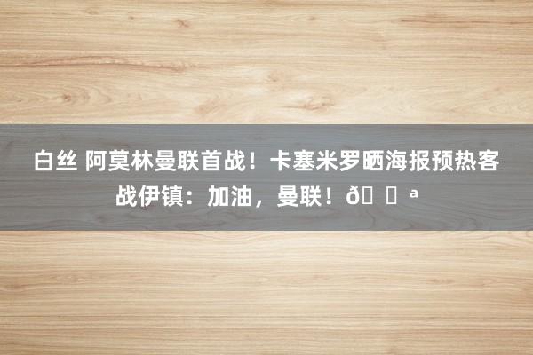 白丝 阿莫林曼联首战！卡塞米罗晒海报预热客战伊镇：加油，曼联