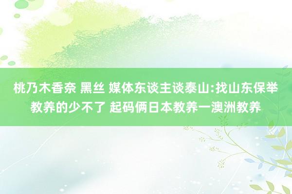 桃乃木香奈 黑丝 媒体东谈主谈泰山:找山东保举教养的少不了 起码俩日本教养一澳洲教养