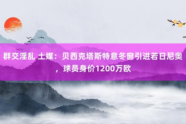 群交淫乱 土媒：贝西克塔斯特意冬窗引进若日尼奥，球员身价12