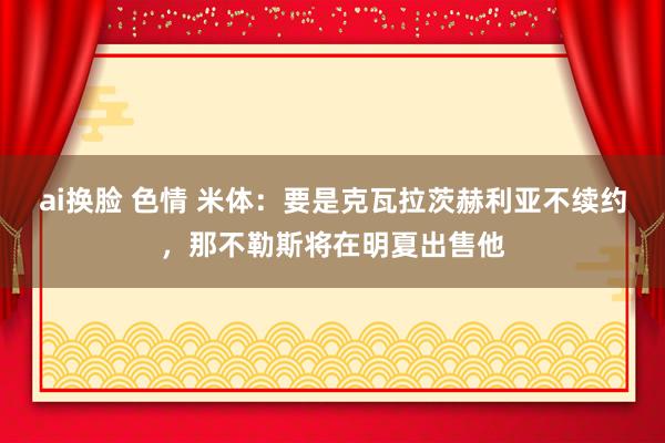ai换脸 色情 米体：要是克瓦拉茨赫利亚不续约，那不勒斯将在明夏出售他