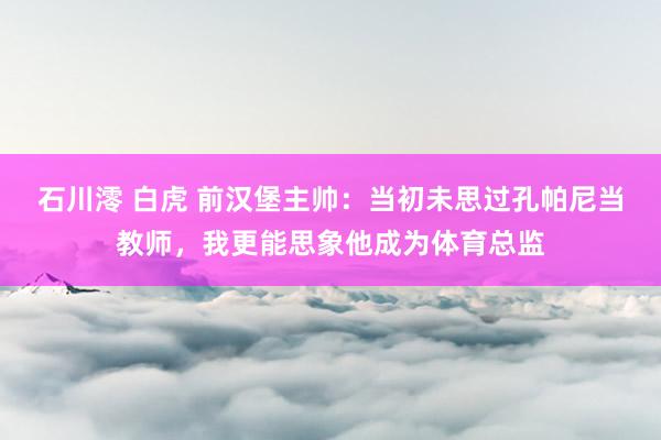 石川澪 白虎 前汉堡主帅：当初未思过孔帕尼当教师，我更能思象
