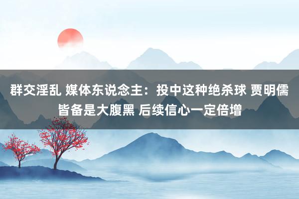 群交淫乱 媒体东说念主：投中这种绝杀球 贾明儒皆备是大腹黑 