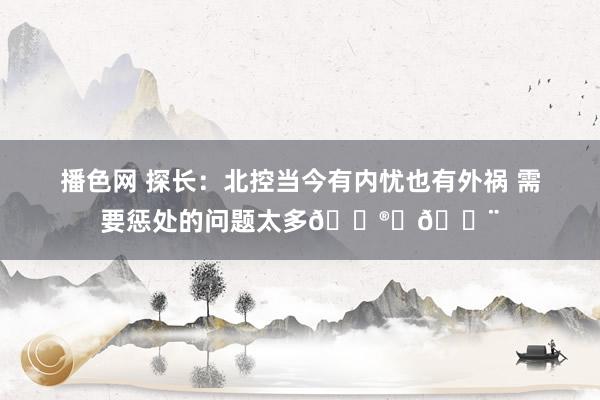 播色网 探长：北控当今有内忧也有外祸 需要惩处的问题太多😮‍💨