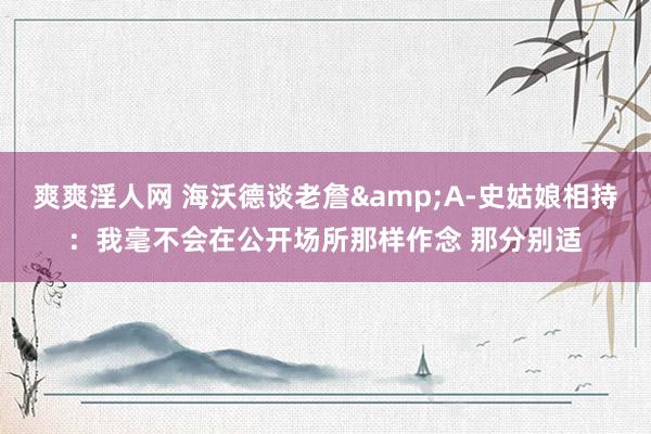 爽爽淫人网 海沃德谈老詹&A-史姑娘相持：我毫不会在公开场所那样作念 那分别适