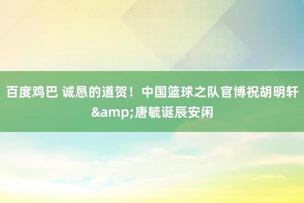 百度鸡巴 诚恳的道贺！中国篮球之队官博祝胡明轩&唐毓