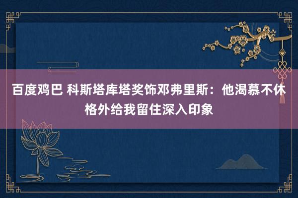 百度鸡巴 科斯塔库塔奖饰邓弗里斯：他渴慕不休格外给我留住深入