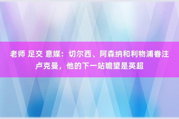 老师 足交 意媒：切尔西、阿森纳和利物浦眷注卢克曼，他的下一