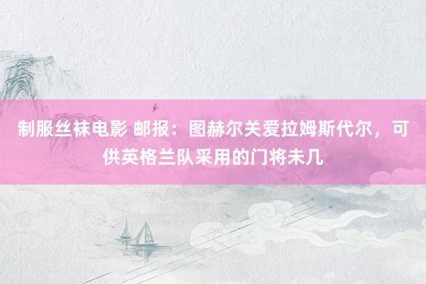 制服丝袜电影 邮报：图赫尔关爱拉姆斯代尔，可供英格兰队采用的