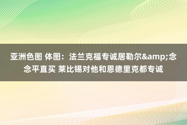 亚洲色图 体图：法兰克福专诚居勒尔&念念平直买 莱比